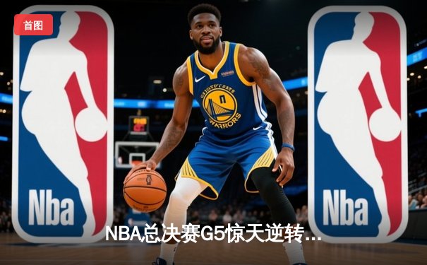 NBA总决赛G5惊天逆转：勇士逆风翻盘锁定赛点，库里关键三分定乾坤
