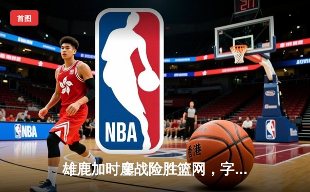 雄鹿加时鏖战险胜篮网，字母哥44分主宰关键时刻